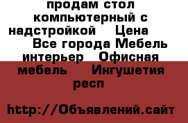 продам стол компьютерный с надстройкой. › Цена ­ 2 000 - Все города Мебель, интерьер » Офисная мебель   . Ингушетия респ.